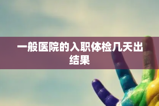 一般医院的入职体检几天出结果 一般医院的入职体检几天出结果