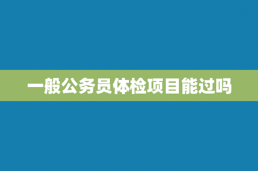 一般公务员体检项目能过吗 一般公务员体检项目能过吗